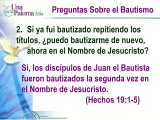 Preguntas Sobre el Bautismo 2.  Si ya fui bautizado repitiendo los  títulos, ¿puedo bautizarme de nuevo,  ahora en el Nombre de Jesucristo? Si, los discípulos de Juan el Bautista fueron bautizados la segunda vez en el Nombre de Jesucristo.  (Hechos 19:1-5) 