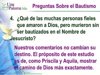 Preguntas Sobre el Bautismo 4.  ¿Qué de las muchas personas fieles  que amaron a Dios, pero murieron sin  ser bautizados en el Nombre de  Jesucristo? Nuestros comentarios no cambian su destino. El próposito de este estudio es de, como Priscila y Aquila, mostrar el camino de Dios más exactamente. 