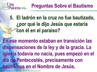 Preguntas Sobre el Bautismo 5.  El ladrón en la cruz no fue bautizado,  ¿por qué le dijo Jesús que estaría  con él en el paraíso? En ese momento estaban en transición las dispensaciones de la ley y de la gracia. La iglesia todavía no nacia, pues empezó en el día de Pentecostés, precisamente con bautismos en el Nombre de Jesús. 