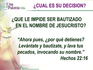 ¿CUAL ES SU DECISION? ¿QUE LE IMPIDE SER BAUTIZADO  EN EL NOMBRE DE JESUCRISTO? “ Ahora pues, ¿por qué detienes? Levántate y bautízate, y lava tus pecados, invocando su nombre.” Hechos 22:16 