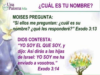 ¿CUÁL ES TU NOMBRE? DIOS CONTESTA: “ YO SOY EL QUE SOY, y dijo: Así dirás a las hijas de Israel: YO SOY me ha enviado a vosotros.”  Exodo 3:14 MOISES PREGUNTA: “ Si ellos me preguntan: ¿cuál es su nombre? ¿qué les responderé?” Exodo 3:13 