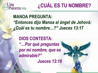 ¿CUÁL ES TU NOMBRE? DIOS CONTESTA: “… Por qué preguntas por mi nombre, que es admirable?”    Jueces 13:18 MANOA PREGUNTA: “ Entonces dijo Manoa al ángel de Jehová: ¿Cuál es tu nombre…?” Jueces 13:17 