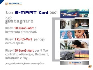 Con s-mart Card puoi


Ricevi 50 €uroS-Mart di
benvenuto precaricati.

Ricevi 1 €uroS-Mart per ogni
euro di spesa.

Ricevi 50 €uroS-Mart per il Tuo
contratto ABenergie, BetSmart,
Infostrada e Sky.
 