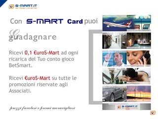 Con s-mart Card puoi



Ricevi 0,1 €uroS-Mart ad ogni
ricarica del Tuo conto gioco
BetSmart.

Ricevi €uroS-Mart su tutte le
promozioni riservate agli
Associati.
 