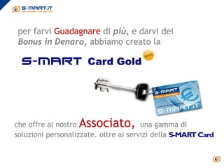 per farvi Guadagnare di più, e darvi dei
 Bonus in Denaro, abbiamo creato la

  s-mart Card Gold




che offre al nostroAssociato,          una gamma di
soluzioni personalizzate. oltre ai servizi della
 