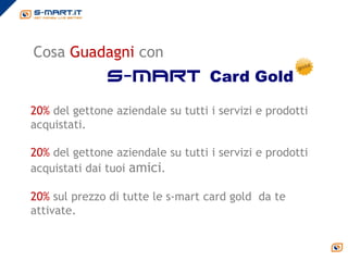 Cosa Guadagni con
               s-mart Card Gold

20% del gettone aziendale su tutti i servizi e prodotti
acquistati.

20% del gettone aziendale su tutti i servizi e prodotti
acquistati dai tuoi amici.

20% sul prezzo di tutte le s-mart card gold da te
attivate.
 