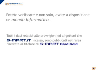 Potete verificare e non solo, avete a disposizione
un mondo informatico…



Tutti i dati relativi alle provvigioni ed ai gettoni che
S-mart.it incassa, sono pubblicati nell’area
riservata al titolare di s-mart Card Gold.
 