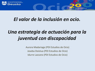 El valor de la inclusión en ocio.Una estrategia de actuación para la juventud con discapacidad  Aurora Madariaga (PDI Estudios de Ocio) Joseba Doistua (PDI Estudios de Ocio) Idurre Lazcano (PDI Estudios de Ocio) 
