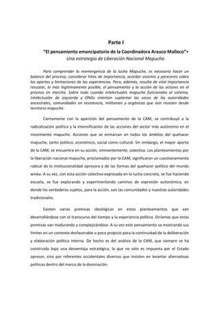 Parte I
“El pensamiento emancipatorio de la Coordinadora Arauco Malleco”*
Una estrategia de Liberación Nacional Mapuche.
Para comprender la reemergencia de la lucha Mapuche, es necesario hacer un
balance del proceso, considerar hitos de importancia, acordar visiones y pareceres sobre
los aportes y limitaciones de las experiencias. Pero, además, resulta de vital importancia
rescatar, lo más legítimamente posible, el pensamiento y la acción de los actores en el
proceso en marcha. Sobre todo cuando intelectuales mapuche funcionales al sistema,
intelectuales de izquierda y ONGs intentan suplantar las voces de las autoridades
ancestrales, comunidades en resistencia, militantes y orgánicas que aún resisten desde
territorio mapuche.
Ciertamente con la aparición del pensamiento de la CAM, se contribuyó a la
radicalización política y la intensificación de las acciones del sector más autónomo en el
movimiento mapuche. Acciones que se enmarcan en todos los ámbitos del quehacer
mapuche, tanto político, económico, social como cultural. Sin embargo, el mayor aporte
de la CAM, se encuentra en su acción, eminentemente, colectiva. Los planteamientos por
la liberación nacional mapuche, proclamados por la CAM, significaron un cuestionamiento
radical de la institucionalidad opresora y de las formas del quehacer político del mundo
winka. A su vez, con esta acción colectiva expresada en la lucha concreta, se fue haciendo
escuela, se fue explorando y experimentando caminos de expresión autonómica, en
donde los verdaderos sujetos, para la acción, son las comunidades y nuestras autoridades
tradicionales.
Existen varias premisas ideológicas en estos planteamientos que van
desarrollándose con el transcurso del tiempo y la experiencia política. Diríamos que estas
premisas van madurando y complejizándose. A su vez este pensamiento va mostrando sus
límites en un contexto desfavorable o poco propicio para la continuidad de la deliberación
y elaboración política interna. De hecho es del análisis de la CAM, que siempre se ha
construido bajo una desventaja estratégica, la que no solo es impuesta por el Estado
opresor, sino por referentes occidentales diversos que insisten en levantar alternativas
políticas dentro del marco de la dominación.
 