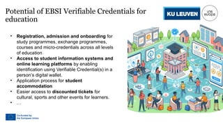 Potential of EBSI Verifiable Credentials for
education
• Registration, admission and onboarding for
study programmes, exchange programmes,
courses and micro-credentials across all levels
of education
• Access to student information systems and
online learning platforms by enabling
identification using Verifiable Credential(s) in a
person’s digital wallet.
• Application process for student
accommodation
• Easier access to discounted tickets for
cultural, sports and other events for learners.
• …
 