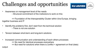 Challenges and opportunities
• Awareness on management level of the needs
- Structural commitment of the institutions to work on this:
=> Foundation of the Interoperability Cluster within Una Europa, bringing
together business and IT
• Identify the problems first, don’t start from the technical solution
- There is not one solution
• Tension between short-term and long-term solutions
• Increased communication and understanding of each others processes
=> No need for identical processes everywhere
=> But need for solutions when there is conflict + agreement on final (data)
output
 