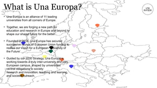 • Una Europa is an alliance of 11 leading
universities from all corners of Europe.
• Together, we are forging a new path for
education and research in Europe and beyond to
shape our shared future for the better.
• Founded in 2019, Una Europa has secured
successive rounds of European Union funding to
realise our vision for a European ‘University of
the Future’.
• Guided by our 2030 Strategy, Una Europa is
working towards a truly inter-university and pan-
European campus, shaped by universities’
central obligations to society:
research and innovation, teaching and learning,
and societal outreach.
What is Una Europa?
 