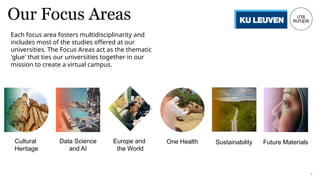4
Our Focus Areas
Cultural
Heritage
Data Science
and AI
Europe and
the World
One Health Sustainability Future Materials
Each focus area fosters multidisciplinarity and
includes most of the studies offered at our
universities. The Focus Areas act as the thematic
'glue' that ties our universities together in our
mission to create a virtual campus.
 