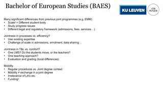 Many significant differences from previous joint programmes (e.g. EMM)
• Scale! + Different student body
• Study progress issues
• Different legal and regulatory framework (admissions, fees, services…)
Jointness in processes vs. efficiency?
• Use existing expertise
• Challenge of scale in admissions, enrolment, data sharing…
Jointness in T&L vs. comfort?
• One LMS? Do the students move, or the teachers?
• One teaching approach?
• Evaluation and grading (local differences)
Mobility
• Regular procedures vs. Joint degree context
• Mobility ≠ exchange in a joint degree
• Irrelevance of LA’s etc.
• Funding!
Bachelor of European Studies (BAES)
 