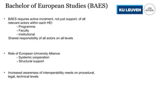 • BAES requires active involment, not just support, of all
relevant actors within each HEI
- Programme
- Faculty
- Institutional
Shared responsibility of all actors on all levels
• Role of European University Alliance
- Systemic cooperation
- Structural support
• Increased awareness of interoperability needs on procedural,
legal, technical levels
Bachelor of European Studies (BAES)
 