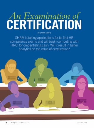 26	 Workƒorce | workforce.com  j a n u a r y 2 0 1 5
CERTIFICATION
SHRM is taking applications for its first HR
competency exams and will begin competing with
HRCI for credentialing cash. Will it result in better
analytics on the value of certification?
BY GARRY KRANZ
An Examination of
 