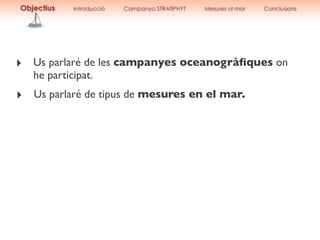 ‣ Us parlaré de les campanyes oceanogràﬁques on
he participat.
‣ Us parlaré de tipus de mesures en el mar.
Objectius Introducció Campanya STRATIPHYT Mesures al mar Conclusions
 