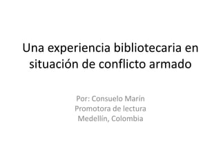 Una experiencia bibliotecaria en situación de conflicto armado  Por: Consuelo Marín Promotora de lectura  Medellín, Colombia 