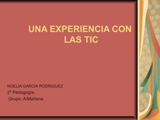 UNA EXPERIENCIA CON
              LAS TIC




NOELIA GARCIA RODRIGUEZ
2º Pedagogía.
Grupo: A/Mañana
 