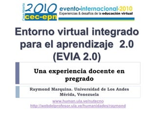 Una experiencia docente en
pregrado
Raymond Marquina. Universidad de Los Andes
Mérida, Venezuela
Entorno virtual integrado
para el aprendizaje 2.0
(EVIA 2.0)
www.human.ula.ve/nutecno
http://webdelprofesor.ula.ve/humanidades/raymond
 