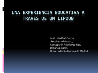 Una experiencia educativa a través de un Lipdub   José Julio Real García, AntoinetteMousso,  Concepción Rodríguez-Rey,  DalianaLinares.   Universidad Autónoma de Madrid 