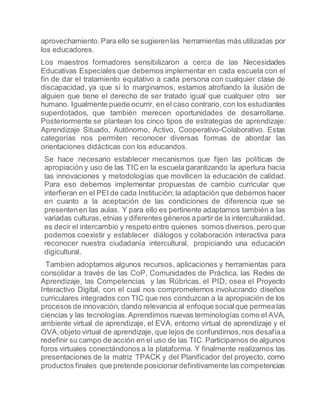 aprovechamiento.Para ello se sugierenlas herramientas más utilizadas por
los educadores.
Los maestros formadores sensibilizaron a cerca de las Necesidades
Educativas Especiales que debemos implementar en cada escuela con el
fin de dar el tratamiento equitativo a cada persona con cualquier clase de
discapacidad, ya que si lo marginamos, estamos atrofiando la ilusión de
alguien que tiene el derecho de ser tratado igual que cualquier otro ser
humano. Igualmente puede ocurrir, en el caso contrario, con los estudiantes
superdotados, que también merecen oportunidades de desarrollarse.
Posteriormente se plantean los cinco tipos de estrategias de aprendizaje:
Aprendizaje Situado, Autónomo, Activo, Cooperativo-Colaborativo. Estas
categorías nos permiten reconocer diversas formas de abordar las
orientaciones didácticas con los educandos.
Se hace necesario establecer mecanismos que fijen las políticas de
apropiación y uso de las TIC en la escuela garantizando la apertura hacia
las innovaciones y metodologías que movilicen la educación de calidad.
Para eso debemos implementar propuestas de cambio curricular que
interfieran en el PEI de cada Institución; la adaptación que debemos hacer
en cuanto a la aceptación de las condiciones de diferencia que se
presentenen las aulas. Y para ello es pertinente adaptarnos también a las
variadas culturas, etnias y diferentes géneros apartirde la interculturalidad,
es decir el intercambio y respeto entre quienes somos diversos,pero que
podemos coexistir y establecer diálogos y colaboración interactiva para
reconocer nuestra ciudadanía intercultural, propiciando una educación
digicultural.
Tambien adoptamos algunos recursos, aplicaciones y herramientas para
consolidar a través de las CoP, Comunidades de Práctica, las Redes de
Aprendizaje, las Competencias y las Rúbricas, el PID, osea el Proyecto
Interactivo Digital, con el cual nos comprometemos involucrando diseños
curriculares integrados con TIC que nos conduzcan a la apropiación de los
procesos de innovación, dando relevancia al enfoque socialque permealas
ciencias y las tecnologías.Aprendimos nuevas terminologías como el AVA,
ambiente virtual de aprendizaje, el EVA, entorno virtual de aprendizaje y el
OVA,objeto virtual de aprendizaje, que lejos de confundirnos,nos desafíaa
redefinir su campo de acción en el uso de las TIC. Participamos de algunos
foros virtuales conectándonos a la plataforma. Y finalmente realizamos las
presentaciones de la matriz TPACK y del Planificador del proyecto, como
productos finales que pretende posicionardefinitivamente las competencias
 