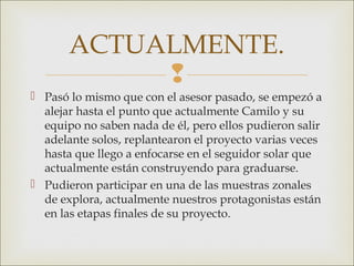 
 Pasó lo mismo que con el asesor pasado, se empezó a
alejar hasta el punto que actualmente Camilo y su
equipo no saben nada de él, pero ellos pudieron salir
adelante solos, replantearon el proyecto varias veces
hasta que llego a enfocarse en el seguidor solar que
actualmente están construyendo para graduarse.
 Pudieron participar en una de las muestras zonales
de explora, actualmente nuestros protagonistas están
en las etapas finales de su proyecto.
ACTUALMENTE.
 