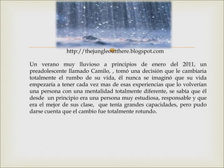 
Un verano muy lluvioso a principios de enero del 2011, un
preadolescente llamado Camilo, , tomó una decisión que le cambiaria
totalmente el rumbo de su vida, él nunca se imaginó que su vida
empezaría a tener cada vez mas de esas experiencias que lo volverían
una persona con una mentalidad totalmente diferente, se sabía que él
desde un principio era una persona muy estudiosa, responsable y que
era el mejor de sus clase, que tenía grandes capacidades, pero pudo
darse cuenta que el cambio fue totalmente rotundo.
http://thejungleoutthere.blogspot.com
 