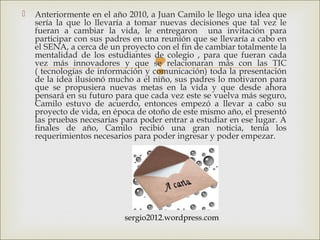 
 Anteriormente en el año 2010, a Juan Camilo le llego una idea que
sería la que lo llevaría a tomar nuevas decisiones que tal vez le
fueran a cambiar la vida, le entregaron una invitación para
participar con sus padres en una reunión que se llevaría a cabo en
el SENA, a cerca de un proyecto con el fin de cambiar totalmente la
mentalidad de los estudiantes de colegio , para que fueran cada
vez más innovadores y que se relacionaran más con las TIC
( tecnologías de información y comunicación) toda la presentación
de la idea ilusionó mucho a el niño, sus padres lo motivaron para
que se propusiera nuevas metas en la vida y que desde ahora
pensará en su futuro para que cada vez este se vuelva más seguro,
Camilo estuvo de acuerdo, entonces empezó a llevar a cabo su
proyecto de vida, en época de otoño de este mismo año, el presentó
las pruebas necesarias para poder entrar a estudiar en ese lugar. A
finales de año, Camilo recibió una gran noticia, tenía los
requerimientos necesarios para poder ingresar y poder empezar.
sergio2012.wordpress.com
 