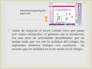 
 Antes de empezar el joven Camilo tuvo que pasar
por varios obstáculos, el primero era la nivelación,
era una serie de actividades desorbitadas que no
tenían nada que ver con la realidad del colegio, los
aspirantes debieron trabajar con cuadernia un
recurso que en realidad no se ha usado en el colegio.
informaticasegundog.blo
gspot.com 
 