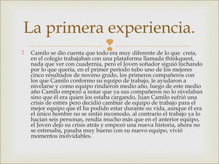 Camilo se dio cuenta que todo era muy diferente de lo que creía,
en el colegio trabajaban con una plataforma llamada thinkquest,
nada que ver con cuadernia, pero el Joven soñador siguió luchando
por lo que quería, en el primer período tubo uno de los mejores
cinco resultados de noveno grado, los primeros compañeros con
los que Camilo conformo su equipo de trabajo, le ayudaron a
nivelarse y como equipo rindieron medio año, luego de este medio
año Camilo empezó a notar que ya sus compañeros no lo nivelaban
sino que él era quien los estaba cargando, Juan Camilo sufrió una
crisis de estrés pero decidió cambiar de equipo de trabajo para el
mejor equipo que él ha podido estar durante su vida, aunque él era
el único hombre no se sintió incomodo, al contrario el trabajo ya lo
hacían seis personas, rendía mucho más que en el anterior equipo,
el Joven dejo su crisis atrás y empezó una nueva historia, ahora no
se estresaba, pasaba muy bueno con su nuevo equipo, vivió
momentos inolvidables.
La primera experiencia.
 