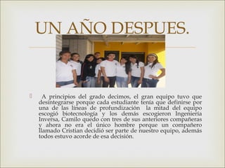 
 A principios del grado decimos, el gran equipo tuvo que
desintegrarse porque cada estudiante tenía que definirse por
una de las líneas de profundización la mitad del equipo
escogió biotecnología y los demás escogieron Ingeniería
Inversa, Camilo quedo con tres de sus anteriores compañeras
y ahora no era el único hombre porque un compañero
llamado Cristian decidió ser parte de nuestro equipo, además
todos estuvo acorde de esa decisión.
UN AÑO DESPUES.
 