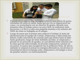  Durante los primeros días ese equipo pareció una pelota de goma,
rebotaban de salón en salón, hasta que por fin se organizaron las
cosas y se acomodaron con un director de grupo, durante esos
primeros días el trabajo estuvo un poco fácil, se realizaron mini
proyectos y se llevó a cabo una pequeña muestra a los señores del
ASIA de cómo se trabajaba en el colegio.
 Luego de pasar por el primer mes empezó el trabajo, la toma de
decisiones para el equipo de Camilo, empezaron a seleccionar los
líderes, todos estuvieron de acuerdo para que Diana fuera la líder
hasta graduarse, luego de tener definido un líder, se empezaría a
pensar en un proyecto de grados, el cual debería tener relación con
la rama que fue seleccionada, los jóvenes empezaron a pensar en
un asesor, el asesor que escogieron fue la profesora Nora, de ahí en
adelante se empezó a pensar en energías alternativas, los jóvenes se
encaminaron hacia la energía solar, empezaron a investigar a cerca
de paneles solares y su funcionamiento.
 