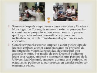 
 Semanas después empezaron a tener asesorías y Gracias a
Nora lograron Conseguir un asesor externo para que les
encaminara el proyecto, entonces empezaron a pensar
que los paneles solares eran estáticos y que si se
inclinaban en un determinado ángulo podrían ser más
eficientes.
 Con el tiempo el asesor se empezó a alejar y el equipo de
Jóvenes empezó a tener vacío en cuanto su proyecto de
investigación, vieron la necesidad de conseguir otra
asesoría externa. Por medio de otro Docente pudieron
logra esta Azaña, empezó a asesorarlos una persona de la
Universidad Nacional, entonces durante este periodo, los
estudiantes pudieron tomar pruebas en paneles reales con
elementos reales.
 