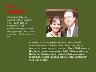 Ivan
MOREIRA
El hijo menor Iván, ha
resultado todo un maestro…
(orejas) quien desde el
Instituto estatal de
capacitación y actualización
del magisterio (IECAM), controla
puestos, plazas y decide a quien se le
ayuda.


                               El modelo totalitario impulsado por la familia feliz de
                               Coahuila, Humberto, Rubén, Carlos, Álvaro, Iván, Elisa y
                               Montserrat, se encuentra en marcha. .. Mamá ELISA, elogia a
                               Humberto; Humberto reconoce a Rubén; Rubén enaltece a
                               Humberto; Carlos premia a Humberto; Álvaro ensalza a
                               todos; Iván, cuida la caja chica del moreirato; Montserrat y
                               Elisa, los aplauden.
 