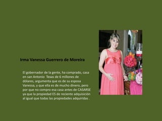 Irma Vanessa Guerrero de Moreira

 El gobernador de la gente, ha comprado, casa
 en san Antonio Texas de 6 millones de
 dólares, argumenta que es de su esposa
 Vanessa, y que ella es de mucho dinero, pero
 por que no compro esa casa antes de CASARSE
 ya que la propiedad ES de reciente adquisición
 al igual que todas las propiedades adquiridas .
 