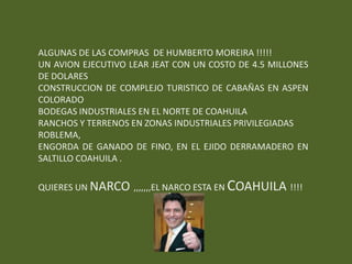 ALGUNAS DE LAS COMPRAS DE HUMBERTO MOREIRA !!!!!
UN AVION EJECUTIVO LEAR JEAT CON UN COSTO DE 4.5 MILLONES
DE DOLARES
CONSTRUCCION DE COMPLEJO TURISTICO DE CABAÑAS EN ASPEN
COLORADO
BODEGAS INDUSTRIALES EN EL NORTE DE COAHUILA
RANCHOS Y TERRENOS EN ZONAS INDUSTRIALES PRIVILEGIADAS
ROBLEMA,
ENGORDA DE GANADO DE FINO, EN EL EJIDO DERRAMADERO EN
SALTILLO COAHUILA .

QUIERES UN NARCO ,,,,,,,EL NARCO ESTA EN COAHUILA !!!!
 