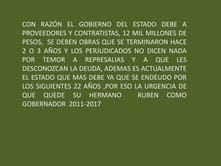 CON RAZÓN EL GOBIERNO DEL ESTADO DEBE A
PROVEEDORES Y CONTRATISTAS, 12 MIL MILLONES DE
PESOS, SE DEBEN OBRAS QUE SE TERMINARON HACE
2 O 3 AÑOS Y LOS PERJUDICADOS NO DICEN NADA
POR TEMOR A REPRESALIAS Y A QUE LES
DESCONOZCAN LA DEUDA, ADEMAS ES ACTUALMENTE
EL ESTADO QUE MAS DEBE YA QUE SE ENDEUDO POR
LOS SIGUIENTES 22 AÑOS ,POR ESO LA URGENCIA DE
QUE QUEDE SU HERMANO             RUBEN COMO
GOBERNADOR 2011-2017
 