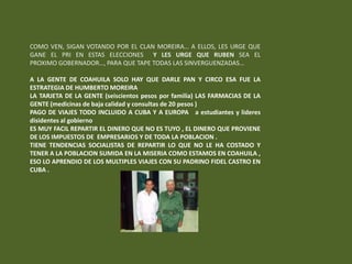 COMO VEN, SIGAN VOTANDO POR EL CLAN MOREIRA… A ELLOS, LES URGE QUE
GANE EL PRI EN ESTAS ELECCIONES Y LES URGE QUE RUBEN SEA EL
PROXIMO GOBERNADOR…, PARA QUE TAPE TODAS LAS SINVERGUENZADAS…

A LA GENTE DE COAHUILA SOLO HAY QUE DARLE PAN Y CIRCO ESA FUE LA
ESTRATEGIA DE HUMBERTO MOREIRA
LA TARJETA DE LA GENTE (seiscientos pesos por familia) LAS FARMACIAS DE LA
GENTE (medicinas de baja calidad y consultas de 20 pesos )
PAGO DE VIAJES TODO INCLUIDO A CUBA Y A EUROPA a estudiantes y lideres
disidentes al gobierno
ES MUY FACIL REPARTIR EL DINERO QUE NO ES TUYO , EL DINERO QUE PROVIENE
DE LOS IMPUESTOS DE EMPRESARIOS Y DE TODA LA POBLACION .
TIENE TENDENCIAS SOCIALISTAS DE REPARTIR LO QUE NO LE HA COSTADO Y
TENER A LA POBLACION SUMIDA EN LA MISERIA COMO ESTAMOS EN COAHUILA ,
ESO LO APRENDIO DE LOS MULTIPLES VIAJES CON SU PADRINO FIDEL CASTRO EN
CUBA .
 