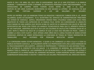 HASTA EL DIA 1 DE ABRIL DEL 2011 SON 23 GASOLINERAS QUE SE LE HAN DTECTADO A LA FAMILIA
MOREIRA Y OVBIAMENTE ESTAN A NOMBRE DE DIFERENTES PERSONAS COMO PRESTANOMBRES Y LAS
OPERACIONES DE COMPRA VENTA FUERON ECHAS ENTRE EL 2008 Y EL 2010 .
DESPUES DE SER UNOS HUMILDES BUROCRATAS SE HAN SACADO LA LOTERIA DE COAHUILA YA QUE
VALEN    UNA      FORTUNA     SUPERIOR    A    LOS   100     MILLONES   DE     DOLARES.

ENTRE SUS PATIÑOS QUE LES MANEJAN TODAS SUS RIQUEZAS Y NEGOCIOS TURBIOS ESTA EL LIC. JAVIER
VILLARREAL QUIEN ACTUALMENTE ES EL SECRETARIO DEL SERVICIO DE ADMINISTRACION TRIBUTARIA
DEL ESTADO DE COAHUILA (SATEC), ORGANISMO CREADO PARA UTILIZARLO COMO CAJA CHICA PARA
ABASTECER DE TODOS LOS CAPRICHOS DE LA FAMILIA FELIZ, ENTRE SUS CURIOSIDADES EL ANGELITO
SUELE NADAR EN UNA ALBERCA QUE RECIEN ACABA DE HACER EN SU MANSION CON VALOR DE 900 000
NOVECIENTOS MIL PESOS CON TODOS LOS AVANCES TECNOLOGICOS PARA QUE EL SEÑORITO DISFRUTE
DE UN CHAPUZON , MIENTRAS QUE EN EL 60 % DE LAS COLONIAS DE SALTILLO NO TENEMOS AGUA DE LA
LLAVE. NOTA EL PRECIO FUE SOLO DE LA ALBERCA YA QUE LA CASA VALE MILONES DE PESOS , COMO LE
CAMBIO LA VIDA A ESTE SUJETO , HACE APENAS UNOS AÑOS ERA EL CARGA FOLDERS DE MARIA ESTHER
MONSIVAIS ,DESPUES DE HABER DEFRAUDADO LA CONFIANZA DE TOMAS DE TOMAS YARRINGTON EN
TAMAULIPAS     ,   SALE    HUYENDO     POR    PEDALEAR    BICICLETAS  AJENAS    .          .

Y LA CONTADORA MARIA ESTHER MONSIVAIS A QUIEN LE HA CAMBIADO LA VIDA A ELLA Y A TODA SU
FAMILIA EN ROSITA COAHUILA , ACTUALMENTE ENTRE SUS PROPIEDADES ESTA UNA LUJOSA MANSION EN
EL FRACCIONAMIENTO SAN ALBERTO , ADEMAS DE PROPIEDADES Y TERRENOS EN SAN ANTONIO TEXAS ,
SE LE AYTRIBUYE EL CONTACTO CON LOS MALOS Y EL GOBIERNO DE MOREIRA, NO OLVIDEMOS QUE
MANEJO TODO EL DINERO DE LAS CAMPAÑAS DE LOS 38 MUNICIPIOS Y LA DEL GOBIERNO DEL ESTADO Y
ACTUALMENTE ES LA MANO NEGRA DEL HERMANO INCOMODO RUBEN MOREIRA VALDES CANDIDATO A
GOBERNADOR MANEJANDO A DIESTRA Y SINIESTRA LOS DOLARES PROVENIENTES DEL MERCADO NEGRO.
                                             .
 