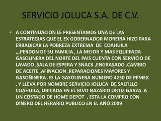 SERVICIO JOLUCA S.A. DE C.V.
• A CONTINUACION LE PRESENTAMOS UNA DE LAS
  ESTRATEGIAS QUE EL EX GOBERNADOR MOREIRA HIZO PARA
  ERRADICAR LA POBREZA EXTREMA DE COAHUILA
  ,,,PERDON DE SU FAMILIA , LA MEJOR Y MAS EQUIIPADA
  GASOLINERA DEL NORTE DEL PAIS CUENTA CON SERVICIO DE
  LAVADO ,SALA DE ESPERA Y SNACK ,ENGRASADO ,CAMBIO
  DE ACEITE ,AFINACION ,REPARACIONES MAYORES Y
  GASOÑINERA .ES LA GASOLINERA NUMERO 4230 DE PEMEX
  , Y LLEVA POR NOMBRE SERVICIO JOLUCA DE SALTILLO
  COAHUILA, UBICADA EN EL BLVD NAZARIO ORTIZ GARZA A
  UN COSTADO DE HOME DEPOT , ESTA LA COMPRO CON
  DINERO DEL HERARIO PUBLICO EN EL AÑO 2009
 
