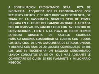 A CONTINUACION PRESENTAMOS OTRA           JOYA DE
INGENIERIA ADQUIRIDA POR EL EXGOBERNADOR CON
RECURSOS ILICITOS Y DE MUY DUDOSA PROCEDENCIA , SE
TRATA DE LA GASOLINERA NUMERO 9190 DE PEMEX
UBICADA EN EL CRUCE DEL CAMINO ANTIGUO A ARTEAGA
POR DR JESUS VALDES SANCHEZ CRUZ CON AVE CENTRO DE
CONVENCIONES , FRENTE A LA PLAZA DE TOROS FERMIN
ESPINOZA     ARMILLITA   DE    SALTILLO   COAHUILA
PARA SU MAXIMA COMODIDAD SE CUENTA CON TODOS
LOS SERVICIOS DE UNA GASOLINERA DE ESTADOS UNIDOS
Y ADEMAS CON MAS DE 20 LOCALES COMERCIALES ENTRE
LOS QUE SE ENCUENTRA UN NEGOCIO DENOMINADO
LENVOX CONCRETOS SA DE CV QUE MAS ADELANTE LE
COMENTARE DE QUIEN ES ESE FLAMANTE Y MILLONARIO
NEGOCIO
 