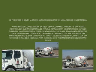 LO PROMETIDO ES DEUDA LA OFICINA ANTES MENCIONADA ES DEL MEGA NEGOCIO DE LOS MOREIRA


    A CONTINUACION LE PRESENTAMOS LA MEGA OBRA DE LA FAMILIA MOREIRA , ES UNA PLANTA
 INDUSTRIAL QUE CUENTA CON FABRICA DE PINTURAS ,ASFALTADORA Y CONCRETERA CON UN VALOR
SUPERIOR A LOS 100 MILLONES DE PESOS, CUENTA CON UNA FLOTILLA DE 20 CAMIONES (TROMPOS )
   QUE NI APASCO NI CEMEX LOS TIENEN ,COMPLETAMENTE NUEVOS TODOS SON 2011 PARA PODER
BRINDAR EL SERVICIO QUE LOS MUNICIPIOS DEL SURESTE DEL ESTADO REQUIERAN , CUENTA CON UNA
 SUPERFICIE DE MAS DE 20 HECTAREAS PARA AMPLIARSE EN EL PROXIMO SEXENIO CON EL HERMANO
                                          RUBEN
 