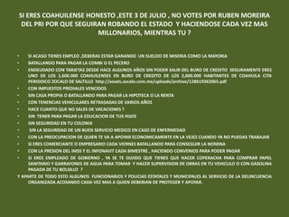 SI ERES COAHUILENSE HONESTO ,ESTE 3 DE JULIO , NO VOTES POR RUBEN MOREIRA
 DEL PRI POR QUE SEGUIRAN ROBANDO EL ESTADO Y HACIENDOSE CADA VEZ MAS
                       MILLONARIOS, MIENTRAS TU ?


•    SI ACASO TIENES EMPLEO ,DEBERAS ESTAR GANANDO UN SUELDO DE MISERIA COMO LA MAYORIA
•    BATALLANDO PARA PAGAR LA COMBI O EL PECERO
•    ENDEUDADO CON TARJETAS DESDE HACE ALGUNOS AÑOS SIN PODER SALIR DEL BURO DE CREDITO SEGURAMENTE ERES
     UNO DE LOS 1,600.000 COAHUILENSES EN BURO DE CREDITO DE LOS 2,600.000 HABITANTES DE COAHUILA CITA
     PERIODICO ZOCALO DE SALTILLO http://assets.zocalo.com.mx/uploads/archive/128619362065.pdf
•    CON IMPUESTOS PREDIALES VENCIDOS
•    SIN CASA PROPIA O BATALLANDO PARA PAGAR LA HIPOTECA O LA RENTA
•    CON TENENCIAS VEHICULARES RETRASADAS DE VARIOS AÑOS
•    HACE CUANTO QUE NO SALES DE VACACIONES ?
•    SIN TENER PARA PAGAR LA EDUCACION DE TUS HIJOS
•    SIN SEGURIDAD EN TU COLONIA
•    SIN LA SEGURIDAD DE UN BUEN SERVICIO MEDICO EN CASO DE ENFERMEDAD
•    CON LA PREOCUPACION DE QUIEN TE VA A APOYAR ECONOMICAMENTE EN LA VEJEZ CUANDO YA NO PUEDAS TRABAJAR
•    SI ERES COMERCIANTE O EMPRESARIO CADA VIERNES BATALLANDO PARA CONSEGUIR LA NOMINA
•    CON LA PRESION DEL IMSS Y EL INFONAVIT CADA BIMESTRE , HACIENDO CONVENIOS PARA PODER PAGAR
•    SI ERES EMPLEADO DE GOBIERNO , YA SE TE OLVIDO QUE TIENES QUE HACER COPERACHA PARA COMPRAR PAPEL
     SANITARIO Y GARRAFONES DE AGUA PARA TOMAR Y HACER SUPERVISION DE OBRAS EN TU VEHICULO O CON GASOLINA
     PAGADA DE TU BOLSILLO ?
Y APARTE DE TODO ESTO ALGUNOS FUNCIONARIOS Y POLICIAS ESTATALES Y MUNICIPALES AL SERVICIO DE LA DELINCUENCIA
     ORGANIZADA ACOSANDO CADA VEZ MAS A QUIEN DEBERIAN DE PROTEGER Y APOYAR.
 