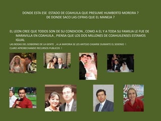 DONDE ESTA ESE ESTADO DE COAHUILA QUE PRESUME HUMBERTO MOREIRA ?
                        DE DONDE SACO LAS CIFRAS QUE EL MANEJA ?


EL LEON CREE QUE TODOS SON DE SU CONDICION , COMO A EL Y A TODA SU FAMILIA LE FUE DE
    MARAVILLA EN COAHUILA , PIENSA QUE LOS DOS MILLONES DE COAHUILENSES ESTAMOS
    IGUAL
LAS BODAS DEL GOBIERNO DE LA GENTE , A LA MAYORIA SE LES ANTOJO CASARSE DURANTE EL SEXENIO !
CLARO APROBECHANDO RECURSOS PUBLICOS !
 