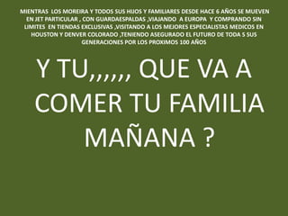 MIENTRAS LOS MOREIRA Y TODOS SUS HIJOS Y FAMILIARES DESDE HACE 6 AÑOS SE MUEVEN
  EN JET PARTICULAR , CON GUARDAESPALDAS ,VIAJANDO A EUROPA Y COMPRANDO SIN
 LIMITES EN TIENDAS EXCLUSIVAS ,VISITANDO A LOS MEJORES ESPECIALISTAS MEDICOS EN
   HOUSTON Y DENVER COLORADO ,TENIENDO ASEGURADO EL FUTURO DE TODA S SUS
                     GENERACIONES POR LOS PROXIMOS 100 AÑOS




    Y TU,,,,,, QUE VA A
    COMER TU FAMILIA
        MAÑANA ?
 