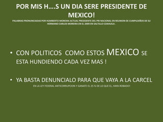 POR MIS H….S UN DIA SERE PRESIDENTE DE
                 MEXICO!
PALABRAS PRONUNCIADAS POR HUMBERTO MOREIRA ACTUAL PRESIDENTE DEL PRI NACIONAL EN REUNION DE CUMPLEAÑOS DE SU
                          HERMANO CARLOS MOREIRA EN EL 2009 EN SALTILLO COAHUILA .




• CON POLITICOS COMO ESTOS MEXICO SE
  ESTA HUNDIENDO CADA VEZ MAS !

• YA BASTA DENUNCIALO PARA QUE VAYA A LA CARCEL
                EN LA LEY FEDERAL ANTICORRUPCION Y GANATE EL 25 % DE LO QUE EL, HAYA ROBADO!
 