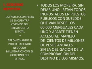 I.-GOBIERNO            • TODOS LOS MOREIRA, SIN
NEPOTISTA                DEJAR UNO…ESTAN TODOS
                         INCRUSTADOS EN PUESTOS
 LA FAMILIA COMPLETA
     SE ENCUENTRA
                         PUBLICOS CON SUELDOS
     VIVIENDO DEL        QUE VAN DESDE LOS
     PRESUPUESTO         60,000 MENSUALES CADA
         ESTATAL         UNO Y APARTE TIENEN
            Y            ACCESO AL MANEJO
  APROVECHANDO EL        DE CIENTOS DE MILLONES
   PODER HACIENDO        DE PESOS ANUALES …
       NEGOCIOS
 MILLONARIOS CON EL
                         SIN LA OBLIGACION DE LA
     GOBIERNO DEL        COMPROBACION DEL
        ESTADO.          DESTINO DE LOS MISMOS.
 