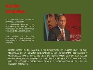 RUBEN
MOREIRA:
ES EL LIDER INTELECTUAL DE TODA LA
ESTRATEGIA MOREIRISTA.
EL GOBERNADOR MOREIRA , (SU
HERMANO ) LO IMPONE EN LA
PRESIDENCIA DEL PRI Y AHORA COMO
PRECANDIDATO A GOBERNADOR ,

ESTE   HOMBRE  YA   SE   CREE
GOBERNADOR , TRAE CAMIONETAS
BLINDADEAS Y 4 CAMIONETAS DE
ESCOLTAS



  RUBEN, DESDE EL PRI MANEJA A SU DISCRECION LAS CUOTAS QUE LES SON
  REBAJADAS DE LA NOMINA (OBLIGADOS) A LOS BUROCRATAS DEL ESTADO Y
  MUNICIPALES HASTA NIVEL DE JEFE DE DEPARTAMENTO; SON CANTIDADES
  MILLONARIAS, MÁS LAS PRERROGATIVAS QUE POR LEY LE TOCA A CADA PARTIDO ;
  MÁS LOS RECURSOS DISCRECIONALES QUE EL GOBERNADOR LE DA DE LAS
  FINANZAS ESTATALES .
 