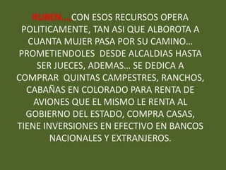 RUBEN…,CON ESOS RECURSOS OPERA
 POLITICAMENTE, TAN ASI QUE ALBOROTA A
   CUANTA MUJER PASA POR SU CAMINO…
PROMETIENDOLES DESDE ALCALDIAS HASTA
     SER JUECES, ADEMAS… SE DEDICA A
COMPRAR QUINTAS CAMPESTRES, RANCHOS,
  CABAÑAS EN COLORADO PARA RENTA DE
    AVIONES QUE EL MISMO LE RENTA AL
  GOBIERNO DEL ESTADO, COMPRA CASAS,
TIENE INVERSIONES EN EFECTIVO EN BANCOS
        NACIONALES Y EXTRANJEROS.
 